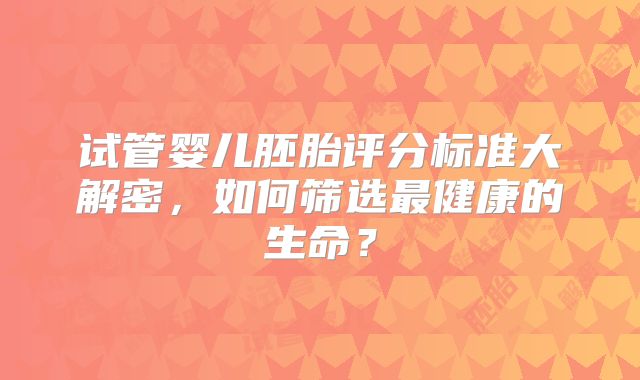 试管婴儿胚胎评分标准大解密，如何筛选最健康的生命？