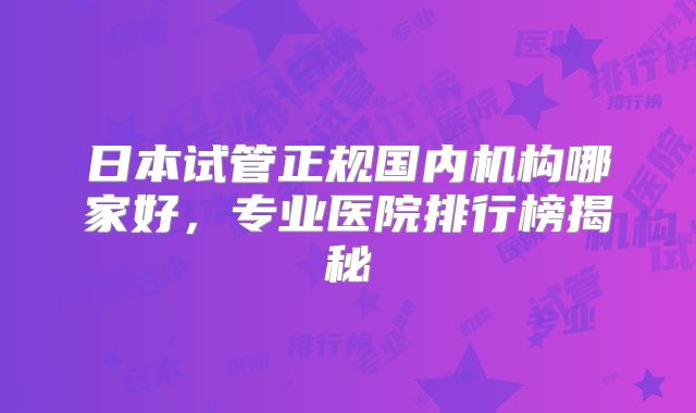 日本试管正规国内机构哪家好，专业医院排行榜揭秘