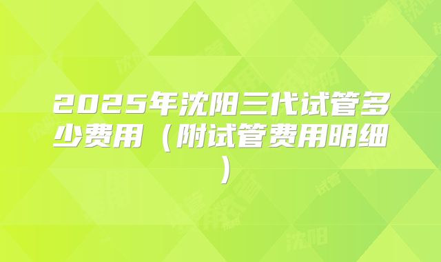 2025年沈阳三代试管多少费用（附试管费用明细）
