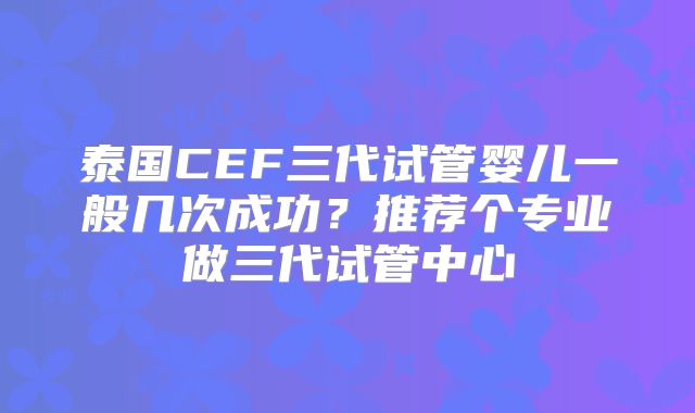泰国CEF三代试管婴儿一般几次成功?推荐个专业做三代试管中心