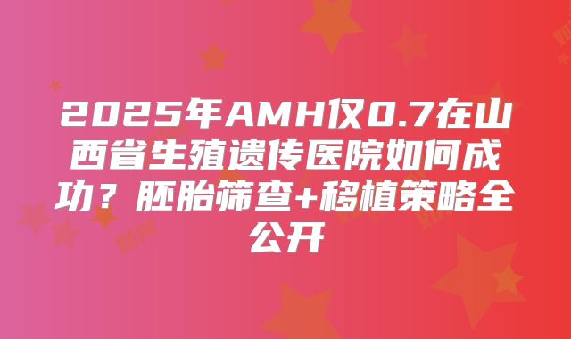 2025年AMH仅0.7在山西省生殖遗传医院如何成功？胚胎筛查+移植策略全公开