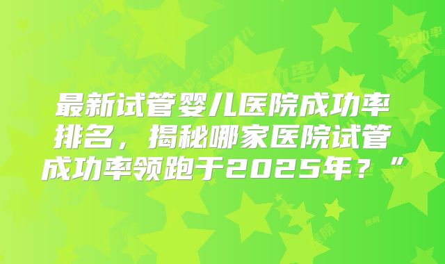 最新试管婴儿医院成功率排名，揭秘哪家医院试管成功率领跑于2025年？”