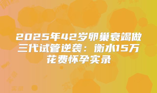 2025年42岁卵巢衰竭做三代试管逆袭：衡水15万花费怀孕实录