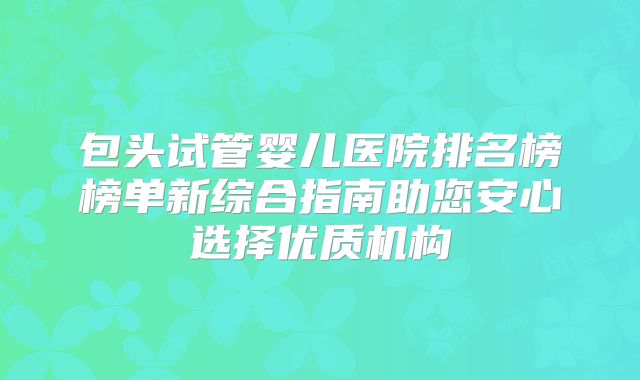 包头试管婴儿医院排名榜榜单新综合指南助您安心选择优质机构