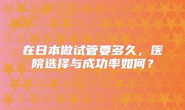 在日本做试管要多久，医院选择与成功率如何？