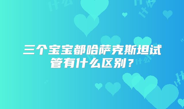 三个宝宝都哈萨克斯坦试管有什么区别？