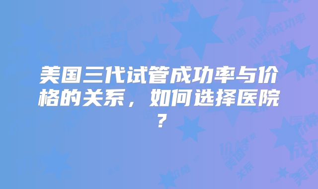 美国三代试管成功率与价格的关系，如何选择医院？