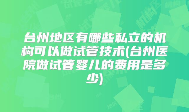 台州地区有哪些私立的机构可以做试管技术(台州医院做试管婴儿的费用是多少)
