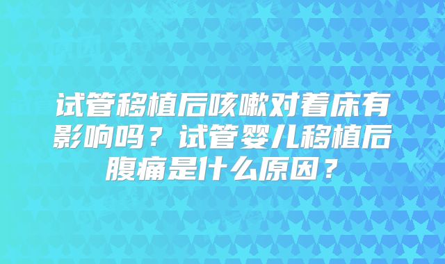 试管移植后咳嗽对着床有影响吗?试管婴儿移植后腹痛是什么原因?