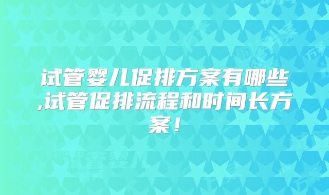 试管婴儿促排方案有哪些,试管促排流程和时间长方案！