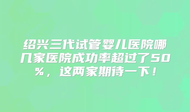 绍兴三代试管婴儿医院哪几家医院成功率超过了50%，这两家期待一下！