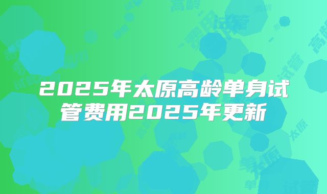 2025年太原高龄单身试管费用2025年更新