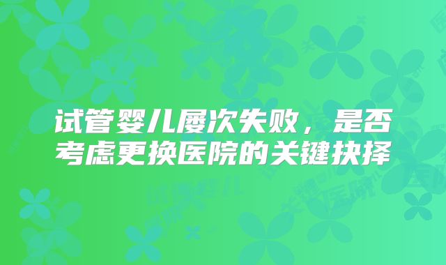 试管婴儿屡次失败，是否考虑更换医院的关键抉择