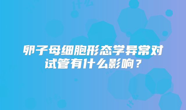 卵子母细胞形态学异常对试管有什么影响？