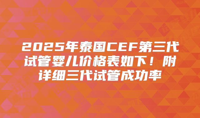 2025年泰国CEF第三代试管婴儿价格表如下！附详细三代试管成功率