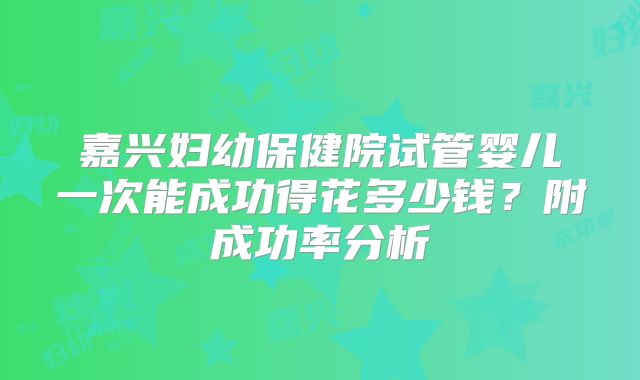 嘉兴妇幼保健院试管婴儿一次能成功得花多少钱？附成功率分析
