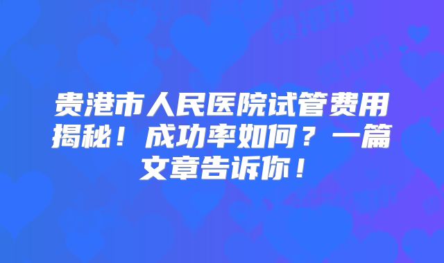 贵港市人民医院试管费用揭秘！成功率如何？一篇文章告诉你！