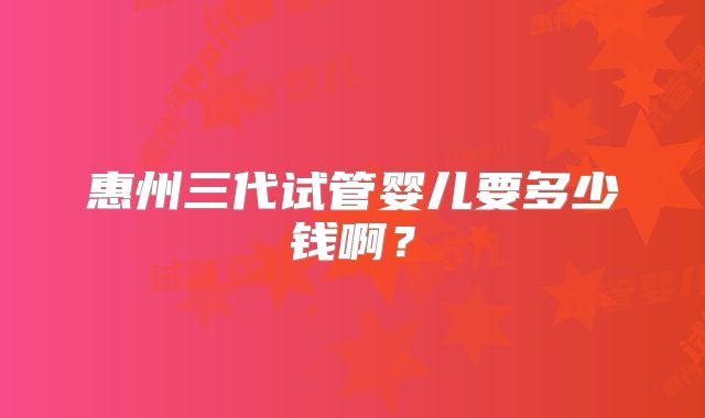 惠州三代试管婴儿要多少钱啊？