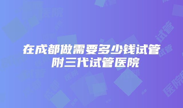 在成都做需要多少钱试管 附三代试管医院