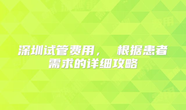 深圳试管费用， 根据患者需求的详细攻略