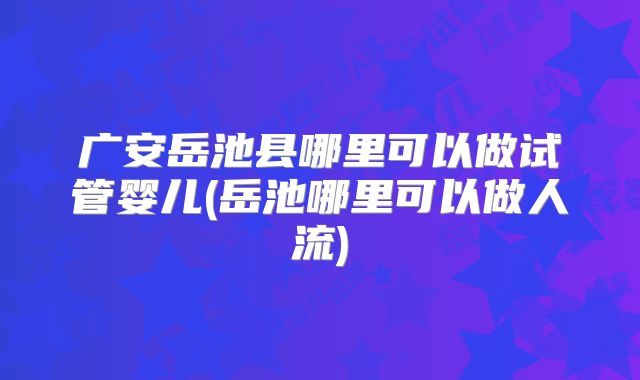 广安岳池县哪里可以做试管婴儿(岳池哪里可以做人流)