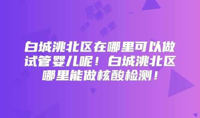 白城洮北区在哪里可以做试管婴儿呢!白城洮北区哪里能做核酸检测!