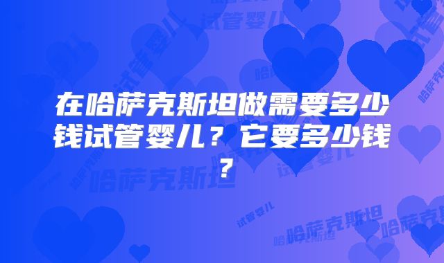 在哈萨克斯坦做需要多少钱试管婴儿?它要多少钱?