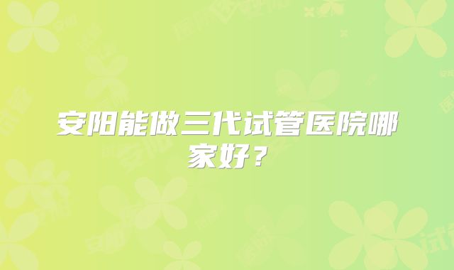 安阳能做三代试管医院哪家好？