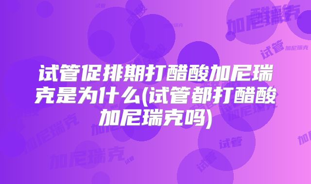 试管促排期打醋酸加尼瑞克是为什么(试管都打醋酸加尼瑞克吗)