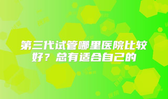 第三代试管哪里医院比较好？总有适合自己的