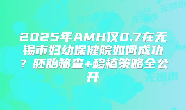 2025年AMH仅0.7在无锡市妇幼保健院如何成功？胚胎筛查+移植策略全公开