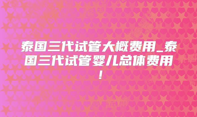 泰国三代试管大概费用_泰国三代试管婴儿总体费用！