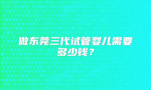 做东莞三代试管婴儿需要多少钱？