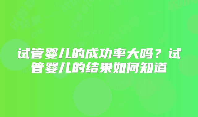 试管婴儿的成功率大吗?试管婴儿的结果如何知道