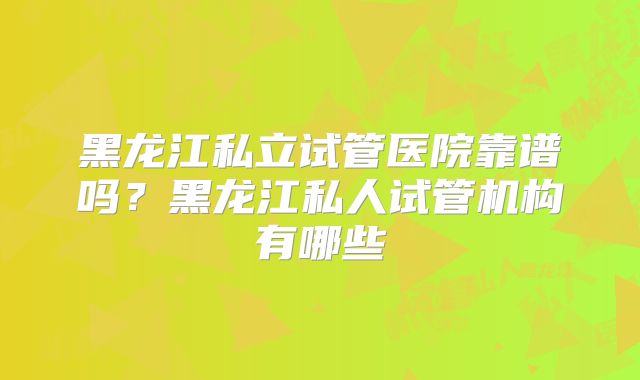 黑龙江私立试管医院靠谱吗？黑龙江私人试管机构有哪些