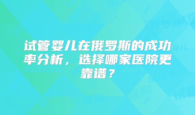 试管婴儿在俄罗斯的成功率分析，选择哪家医院更靠谱？