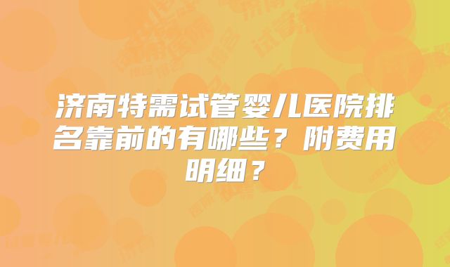 济南特需试管婴儿医院排名靠前的有哪些？附费用明细？