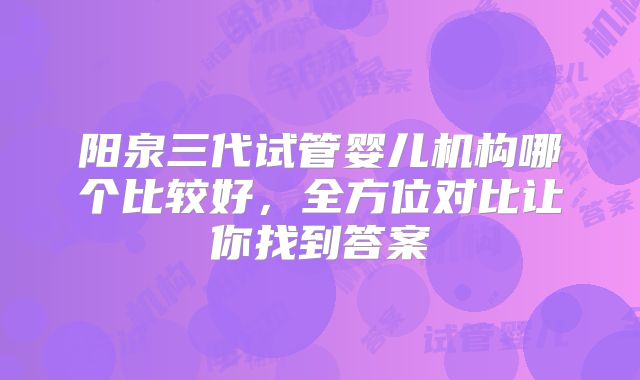 阳泉三代试管婴儿机构哪个比较好,全方位对比让你找到答案