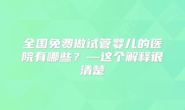 全国免费做试管婴儿的医院有哪些?—这个解释很清楚