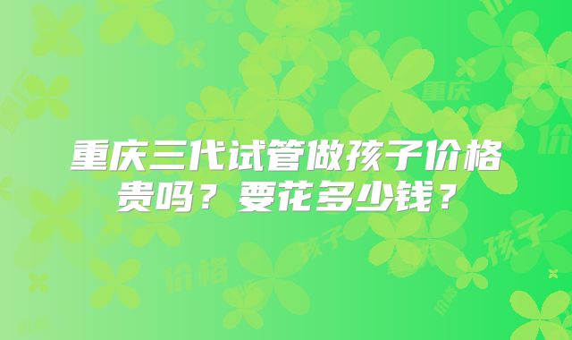 重庆三代试管做孩子价格贵吗？要花多少钱？