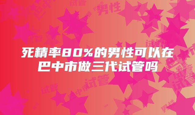 死精率80%的男性可以在巴中市做三代试管吗