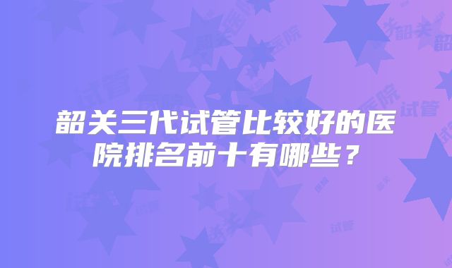 韶关三代试管比较好的医院排名前十有哪些？