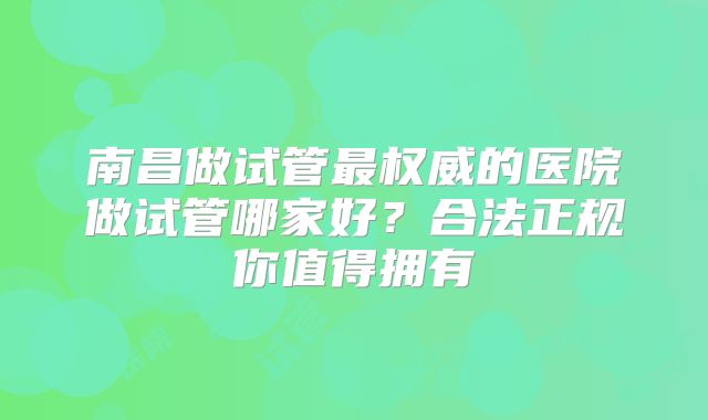 南昌做试管最权威的医院做试管哪家好？合法正规你值得拥有