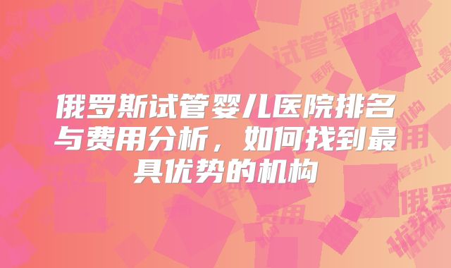 俄罗斯试管婴儿医院排名与费用分析，如何找到最具优势的机构