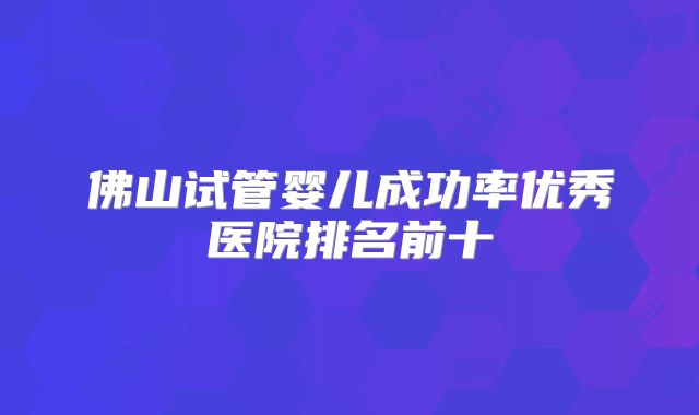 佛山试管婴儿成功率优秀医院排名前十