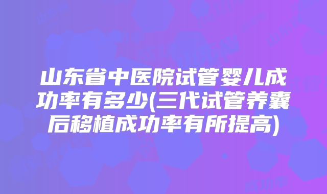 山东省中医院试管婴儿成功率有多少(三代试管养囊后移植成功率有所提高)
