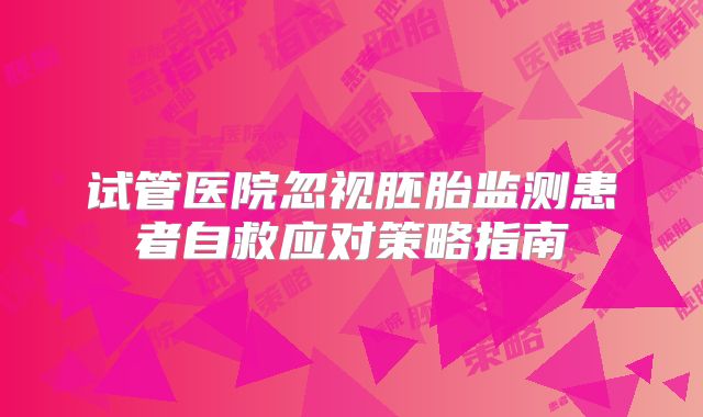 试管医院忽视胚胎监测患者自救应对策略指南