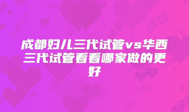 成都妇儿三代试管vs华西三代试管看看哪家做的更好