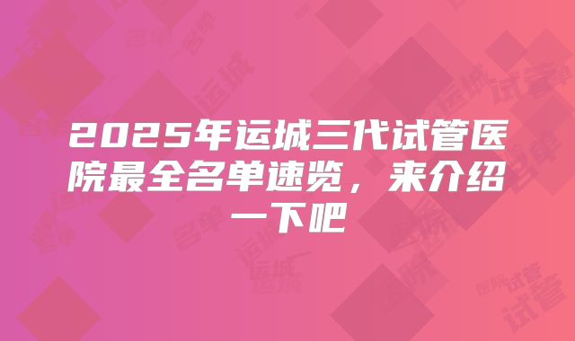 2025年运城三代试管医院最全名单速览，来介绍一下吧