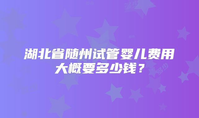 湖北省随州试管婴儿费用大概要多少钱？